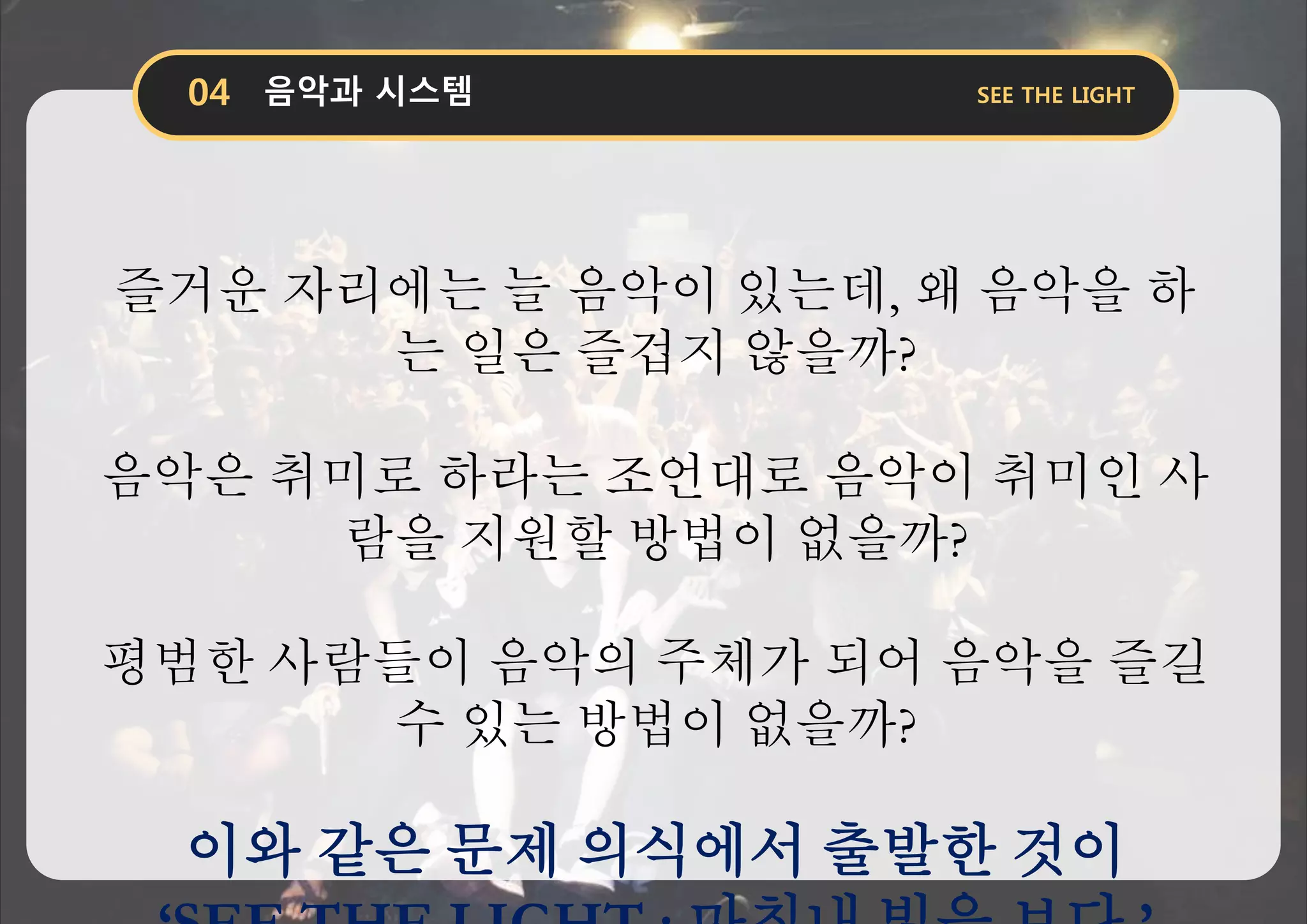 즐거운 자리에는 늘 음악이 있는데, 왜 음악을 하
는 일은 즐겁지 않을까?
음악은 취미로 하라는 조언대로 음악이 취미인 사
람을 지원할 방법이 없을까?
평범한 사람들이 음악의 주체가 되어 음악을 즐길
수 있는 방법이 없을까?
이와 같은 문제 의식에서 출발한 것이
 