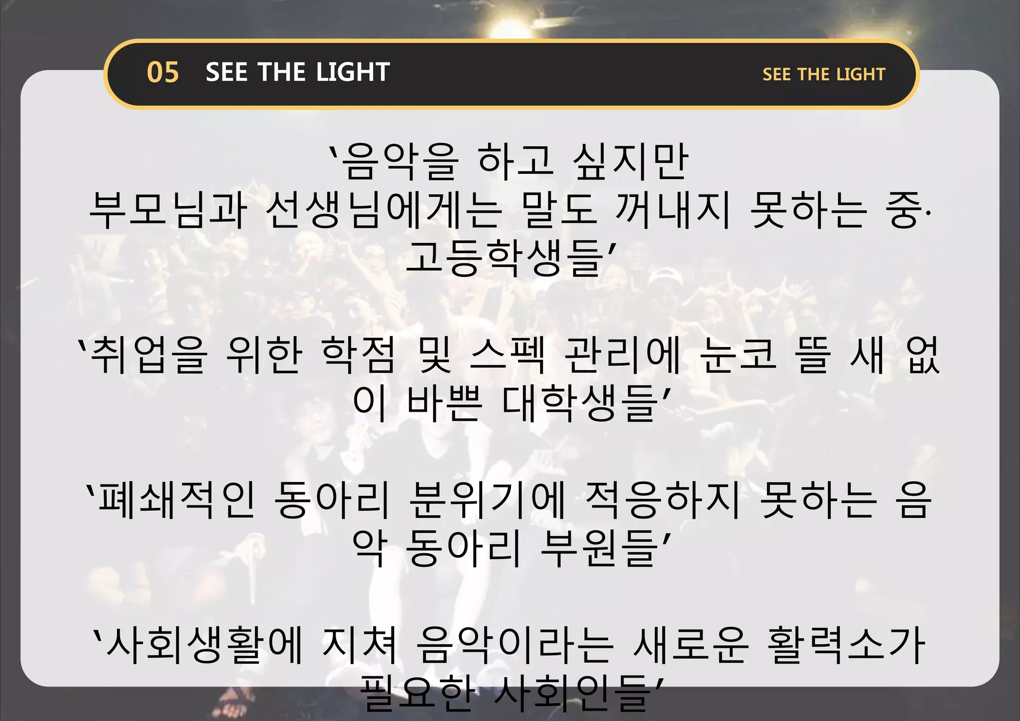 ‘음악을 하고 싶지만
부모님과 선생님에게는 말도 꺼내지 못하는 중·
고등학생들’
‘취업을 위한 학점 및 스펙 관리에 눈코 뜰 새 없
이 바쁜 대학생들’
‘폐쇄적인 동아리 분위기에 적응하지 못하는 음
악 동아리 부원들’
‘사회생활에 지쳐 음악이라는 새로운 활력소가
필요한 사회인들’
 