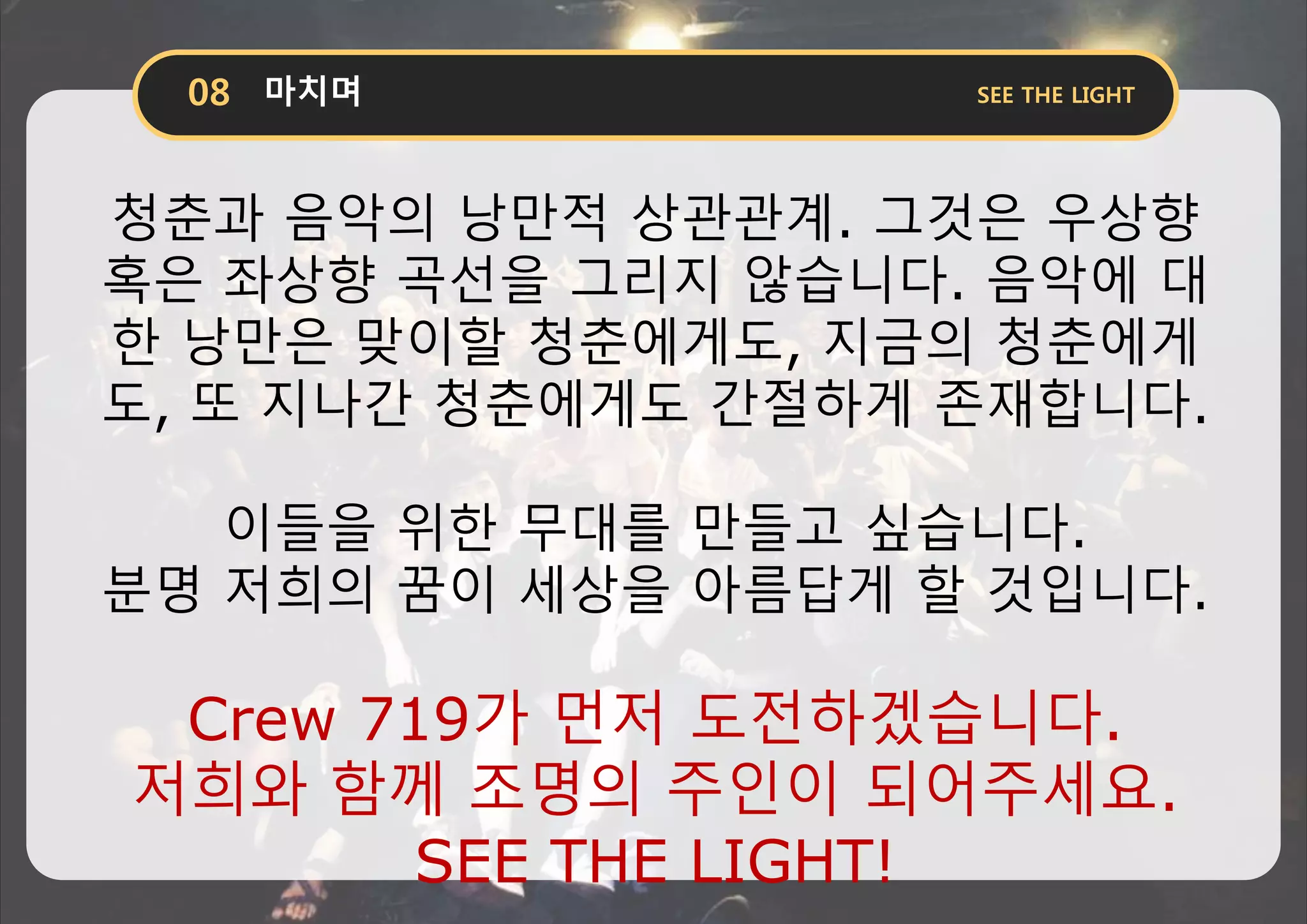 청춘과 음악의 낭만적 상관관계. 그것은 우상향
혹은 좌상향 곡선을 그리지 않습니다. 음악에 대
한 낭만은 맞이할 청춘에게도, 지금의 청춘에게
도, 또 지나간 청춘에게도 간절하게 존재합니다.
이들을 위한 무대를 만들고 싶습니다.
분명 저희의 꿈이 세상을 아름답게 할 것입니다.
Crew 719가 먼저 도전하겠습니다.
저희와 함께 조명의 주인이 되어주세요.
SEE THE LIGHT!
 