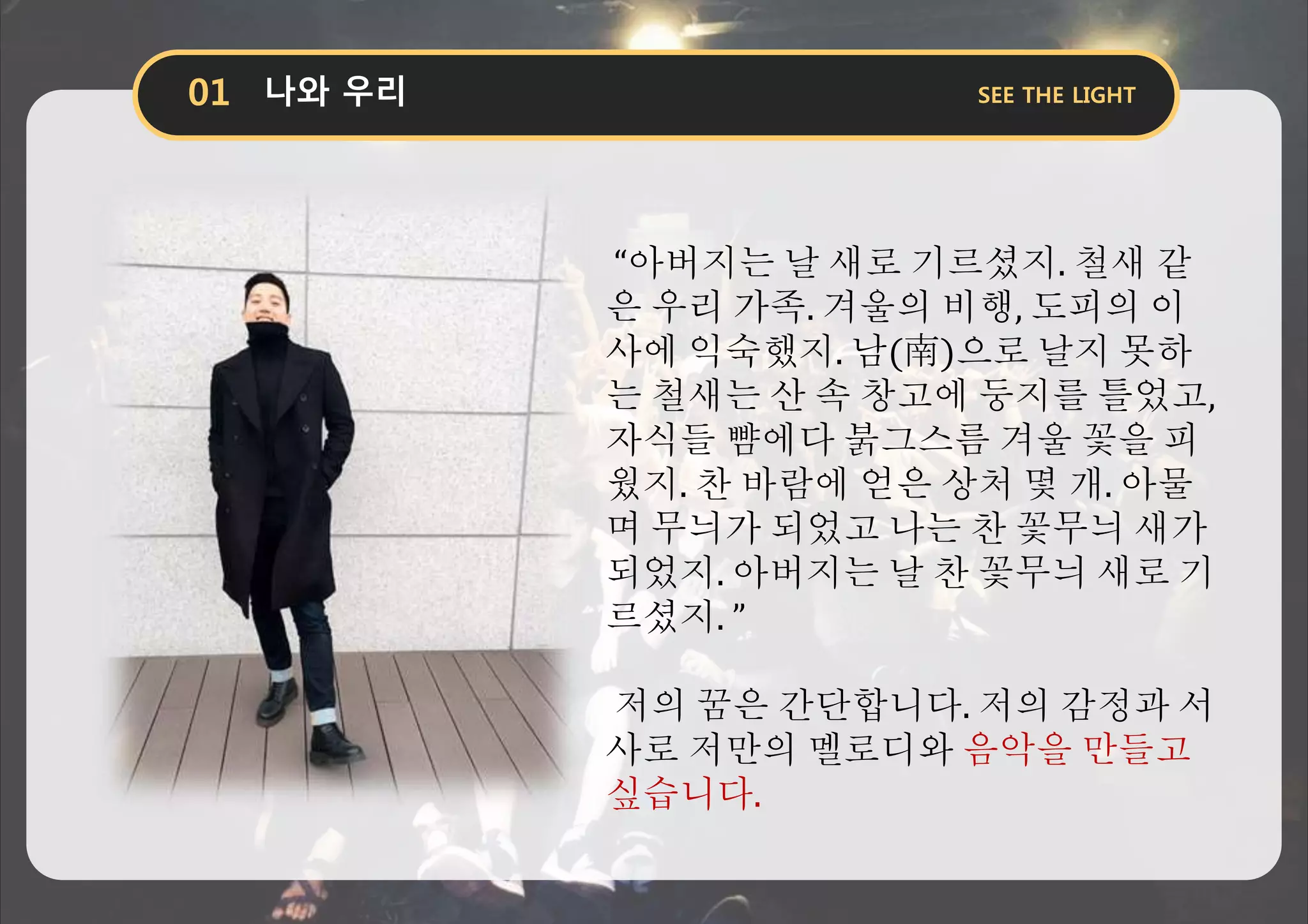 “아버지는 날 새로 기르셨지. 철새 같
은 우리 가족. 겨울의 비행, 도피의 이
사에 익숙했지. 남(南)으로 날지 못하
는 철새는 산 속 창고에 둥지를 틀었고,
자식들 뺨에다 붉그스름 겨울 꽃을 피
웠지. 찬 바람에 얻은 상처 몇 개. 아물
며 무늬가 되었고 나는 찬 꽃무늬 새가
되었지. 아버지는 날 찬 꽃무늬 새로 기
르셨지. ”
저의 꿈은 간단합니다. 저의 감정과 서
사로 저만의 멜로디와 음악을 만들고
싶습니다.
 