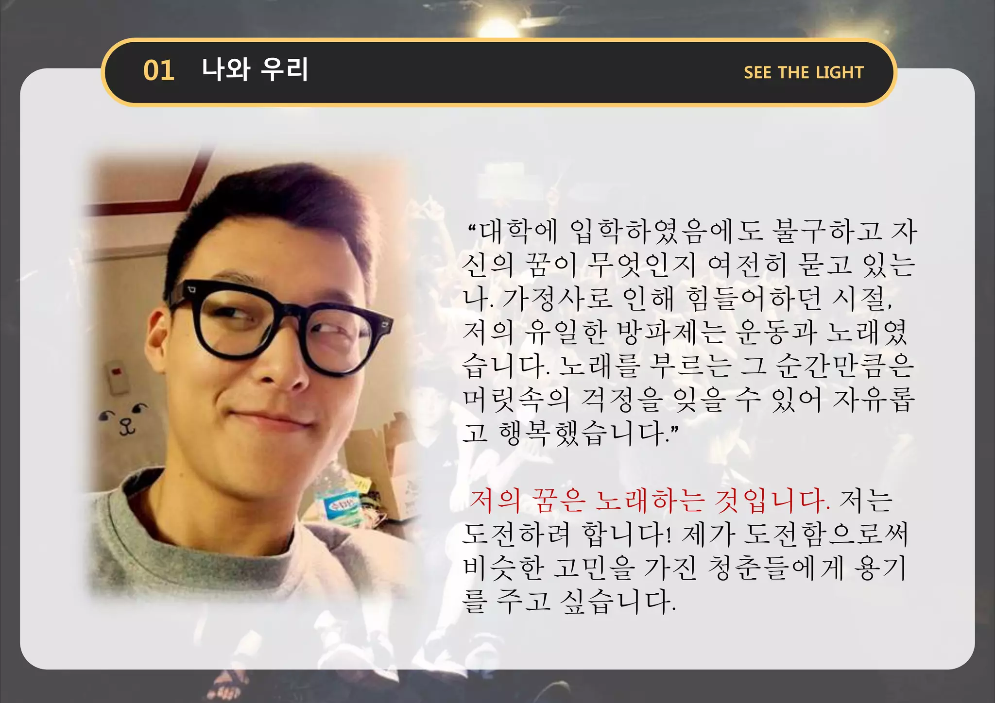 “대학에 입학하였음에도 불구하고 자
신의 꿈이 무엇인지 여전히 묻고 있는
나. 가정사로 인해 힘들어하던 시절,
저의 유일한 방파제는 운동과 노래였
습니다. 노래를 부르는 그 순간만큼은
머릿속의 걱정을 잊을 수 있어 자유롭
고 행복했습니다.”
저의 꿈은 노래하는 것입니다. 저는
도전하려 합니다! 제가 도전함으로써
비슷한 고민을 가진 청춘들에게 용기
를 주고 싶습니다.
 