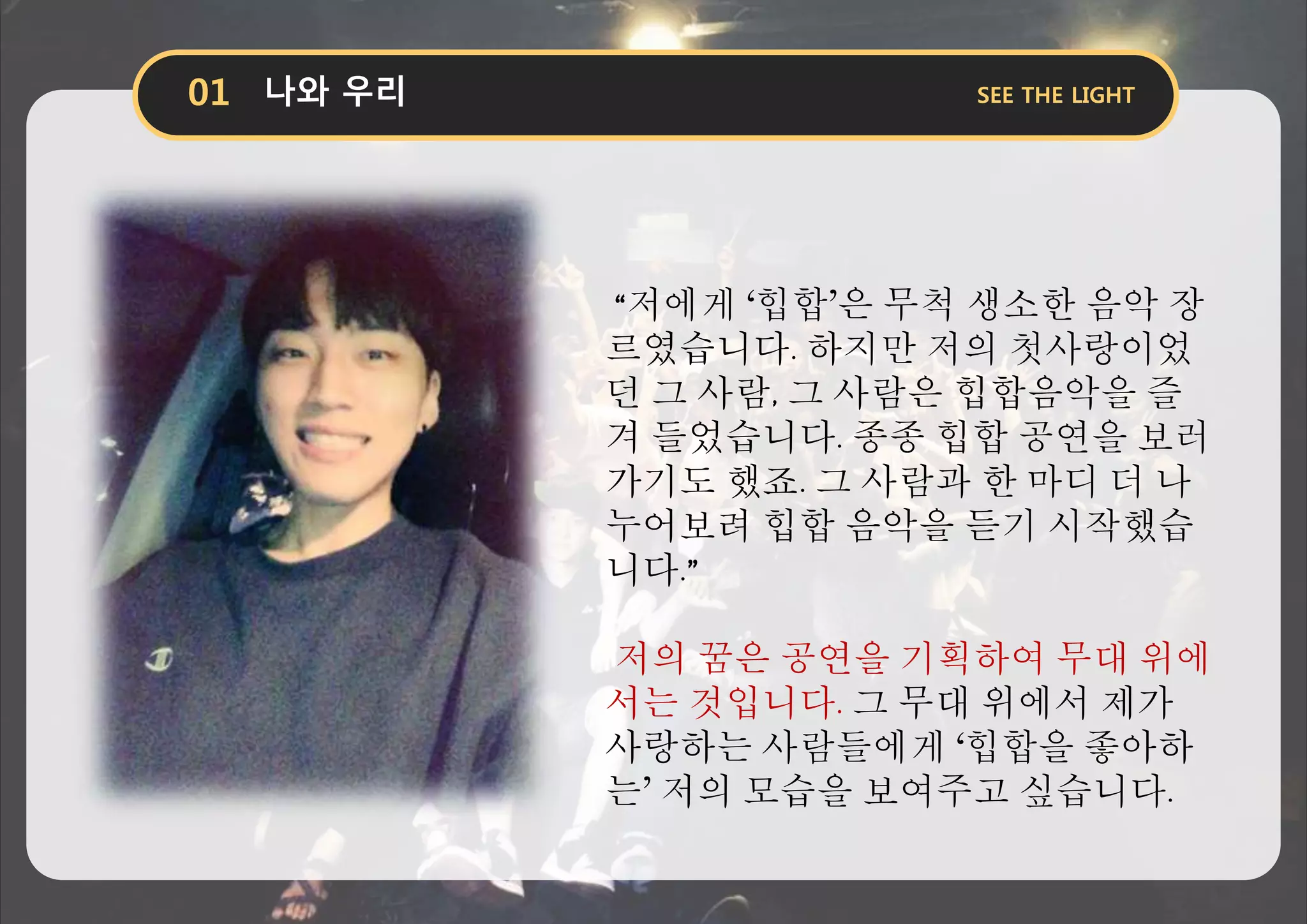 “저에게 ‘힙합’은 무척 생소한 음악 장
르였습니다. 하지만 저의 첫사랑이었
던 그 사람, 그 사람은 힙합음악을 즐
겨 들었습니다. 종종 힙합 공연을 보러
가기도 했죠. 그 사람과 한 마디 더 나
누어보려 힙합 음악을 듣기 시작했습
니다.”
저의 꿈은 공연을 기획하여 무대 위에
서는 것입니다. 그 무대 위에서 제가
사랑하는 사람들에게 ‘힙합을 좋아하
는’ 저의 모습을 보여주고 싶습니다.
 