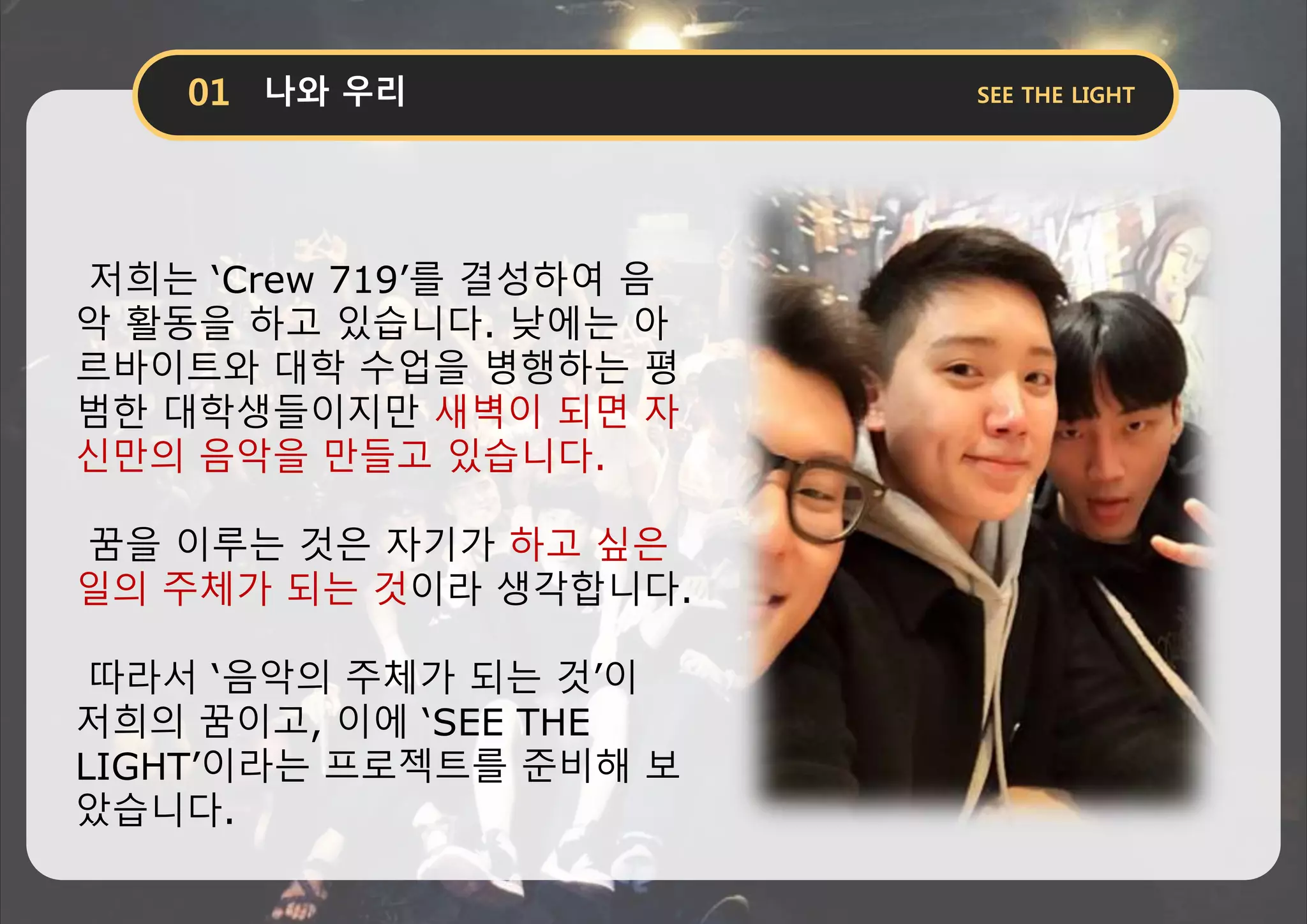 저희는 ‘Crew 719’를 결성하여 음
악 활동을 하고 있습니다. 낮에는 아
르바이트와 대학 수업을 병행하는 평
범한 대학생들이지만 새벽이 되면 자
신만의 음악을 만들고 있습니다.
꿈을 이루는 것은 자기가 하고 싶은
일의 주체가 되는 것이라 생각합니다.
따라서 ‘음악의 주체가 되는 것’이
저희의 꿈이고, 이에 ‘SEE THE
LIGHT’이라는 프로젝트를 준비해 보
았습니다.
 
