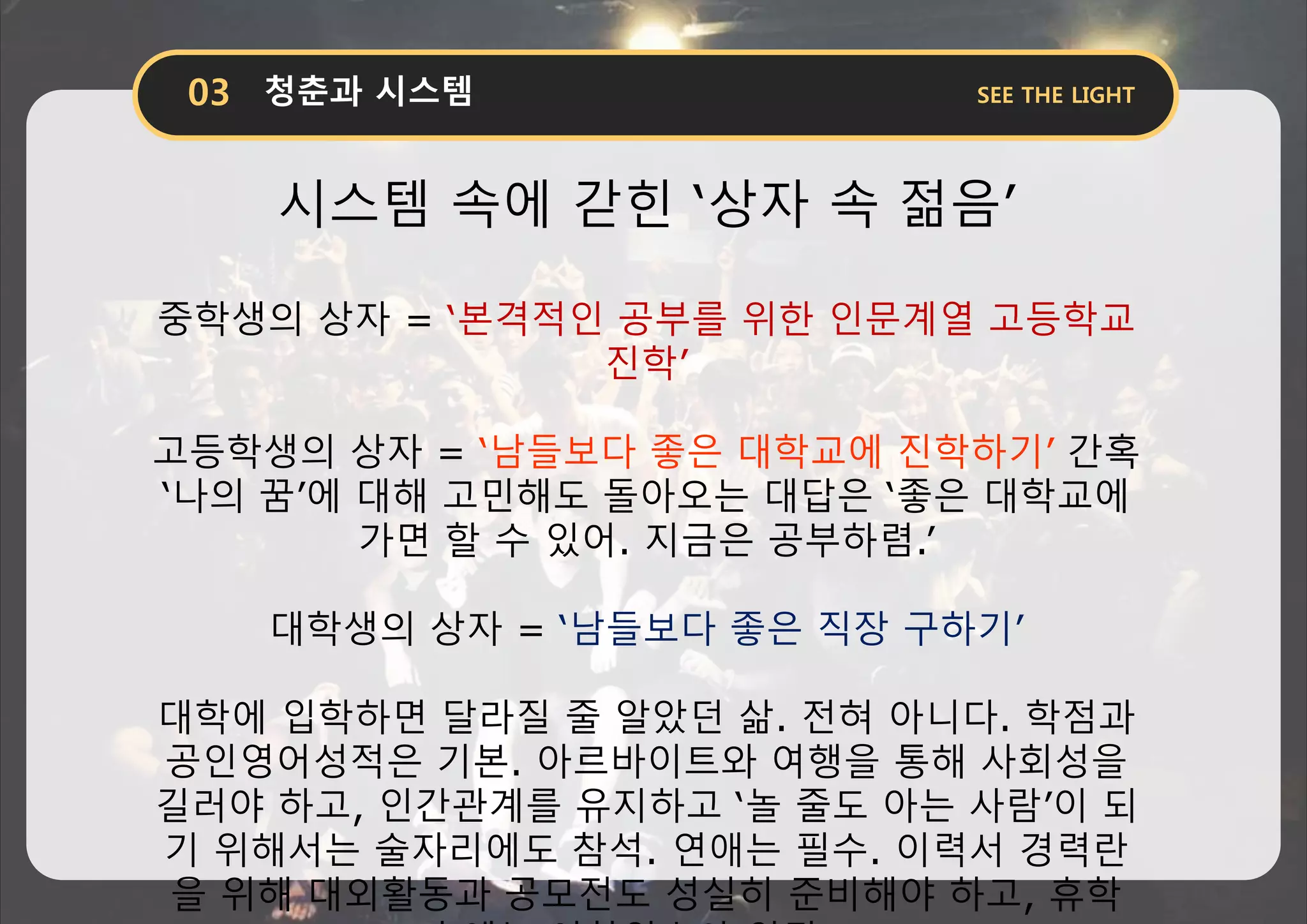 시스템 속에 갇힌 ‘상자 속 젊음’
중학생의 상자 = ‘본격적인 공부를 위한 인문계열 고등학교
진학’
고등학생의 상자 = ‘남들보다 좋은 대학교에 진학하기’ 간혹
‘나의 꿈’에 대해 고민해도 돌아오는 대답은 ‘좋은 대학교에
가면 할 수 있어. 지금은 공부하렴.’
대학생의 상자 = ‘남들보다 좋은 직장 구하기’
대학에 입학하면 달라질 줄 알았던 삶. 전혀 아니다. 학점과
공인영어성적은 기본. 아르바이트와 여행을 통해 사회성을
길러야 하고, 인간관계를 유지하고 ‘놀 줄도 아는 사람’이 되
기 위해서는 술자리에도 참석. 연애는 필수. 이력서 경력란
을 위해 대외활동과 공모전도 성실히 준비해야 하고, 휴학
 