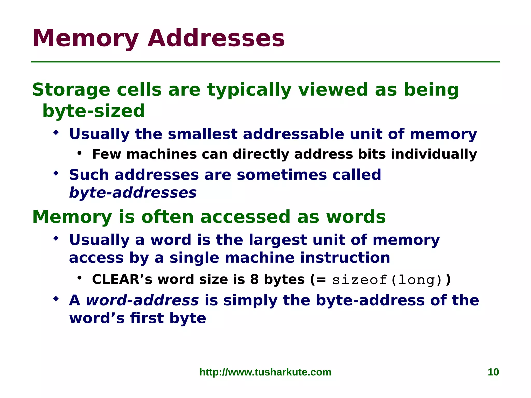 http://www.tusharkute.com 10
Memory Addresses
Storage cells are typically viewed as being
byte-sized
 Usually the smallest addressable unit of memory
• Few machines can directly address bits individually
 Such addresses are sometimes called
byte-addresses
Memory is often accessed as words
 Usually a word is the largest unit of memory
access by a single machine instruction
• CLEAR’s word size is 8 bytes (= sizeof(long))
 A word-address is simply the byte-address of the
word’s first byte
 