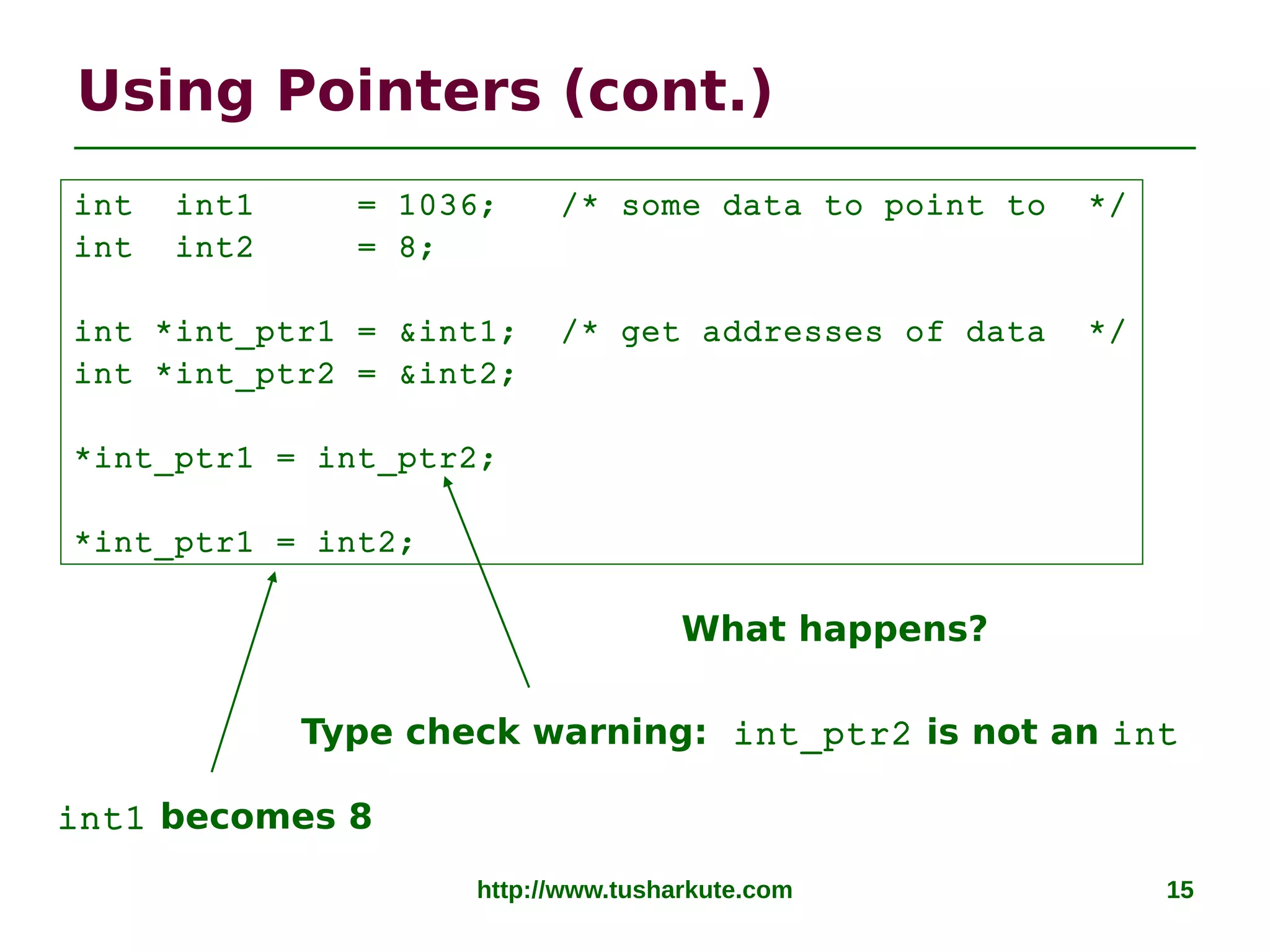 http://www.tusharkute.com 15
Using Pointers (cont.)
Type check warning: int_ptr2 is not an int
int1 becomes 8
int int1 = 1036; /* some data to point to */
int int2 = 8;
int *int_ptr1 = &int1; /* get addresses of data */
int *int_ptr2 = &int2;
*int_ptr1 = int_ptr2;
*int_ptr1 = int2;
What happens?
 