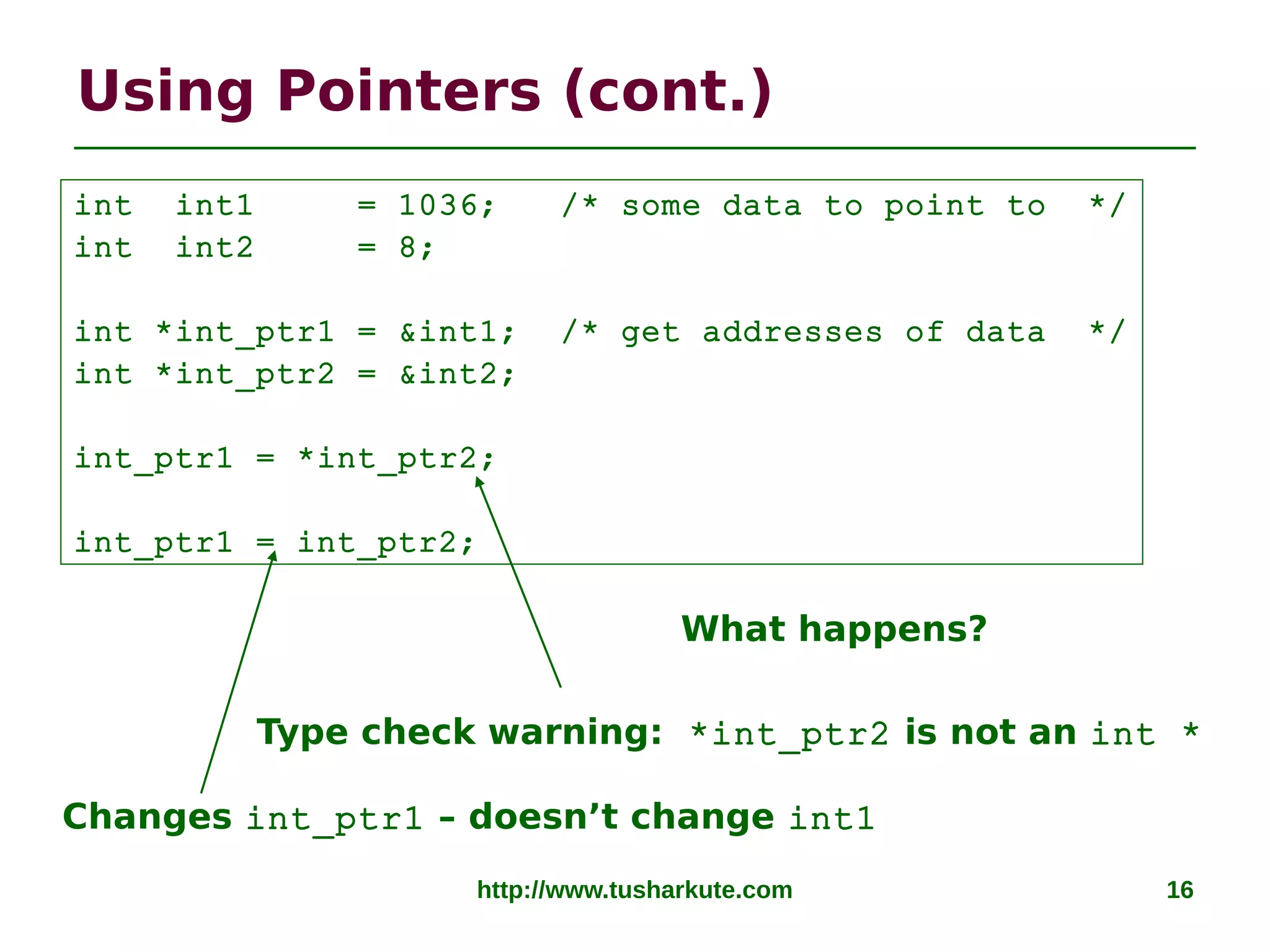 http://www.tusharkute.com 16
Using Pointers (cont.)
Type check warning: *int_ptr2 is not an int *
Changes int_ptr1 – doesn’t change int1
int int1 = 1036; /* some data to point to */
int int2 = 8;
int *int_ptr1 = &int1; /* get addresses of data */
int *int_ptr2 = &int2;
int_ptr1 = *int_ptr2;
int_ptr1 = int_ptr2;
What happens?
 