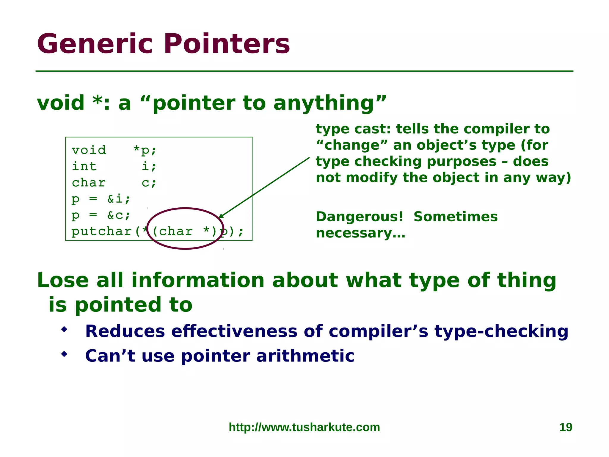 http://www.tusharkute.com 19
Generic Pointers
void *: a “pointer to anything”
Lose all information about what type of thing
is pointed to
 Reduces effectiveness of compiler’s type-checking
 Can’t use pointer arithmetic
void *p;
int i;
char c;
p = &i;
p = &c;
putchar(*(char *)p);
type cast: tells the compiler to
“change” an object’s type (for
type checking purposes – does
not modify the object in any way)
Dangerous! Sometimes
necessary…
 