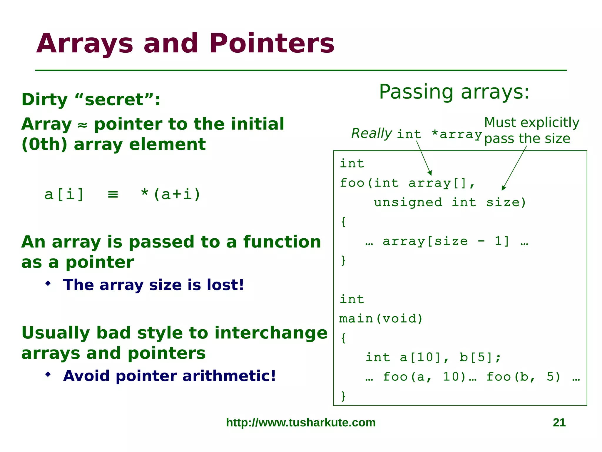http://www.tusharkute.com 21
Arrays and Pointers
Dirty “secret”:
Array ≈ pointer to the initial
(0th) array element
a[i] ≡ *(a+i)
An array is passed to a function
as a pointer
 The array size is lost!
Usually bad style to interchange
arrays and pointers
 Avoid pointer arithmetic!
Really int *array
int
foo(int array[],
unsigned int size)
{
… array[size - 1] …
}
int
main(void)
{
int a[10], b[5];
… foo(a, 10)… foo(b, 5) …
}
Must explicitly
pass the size
Passing arrays:
 