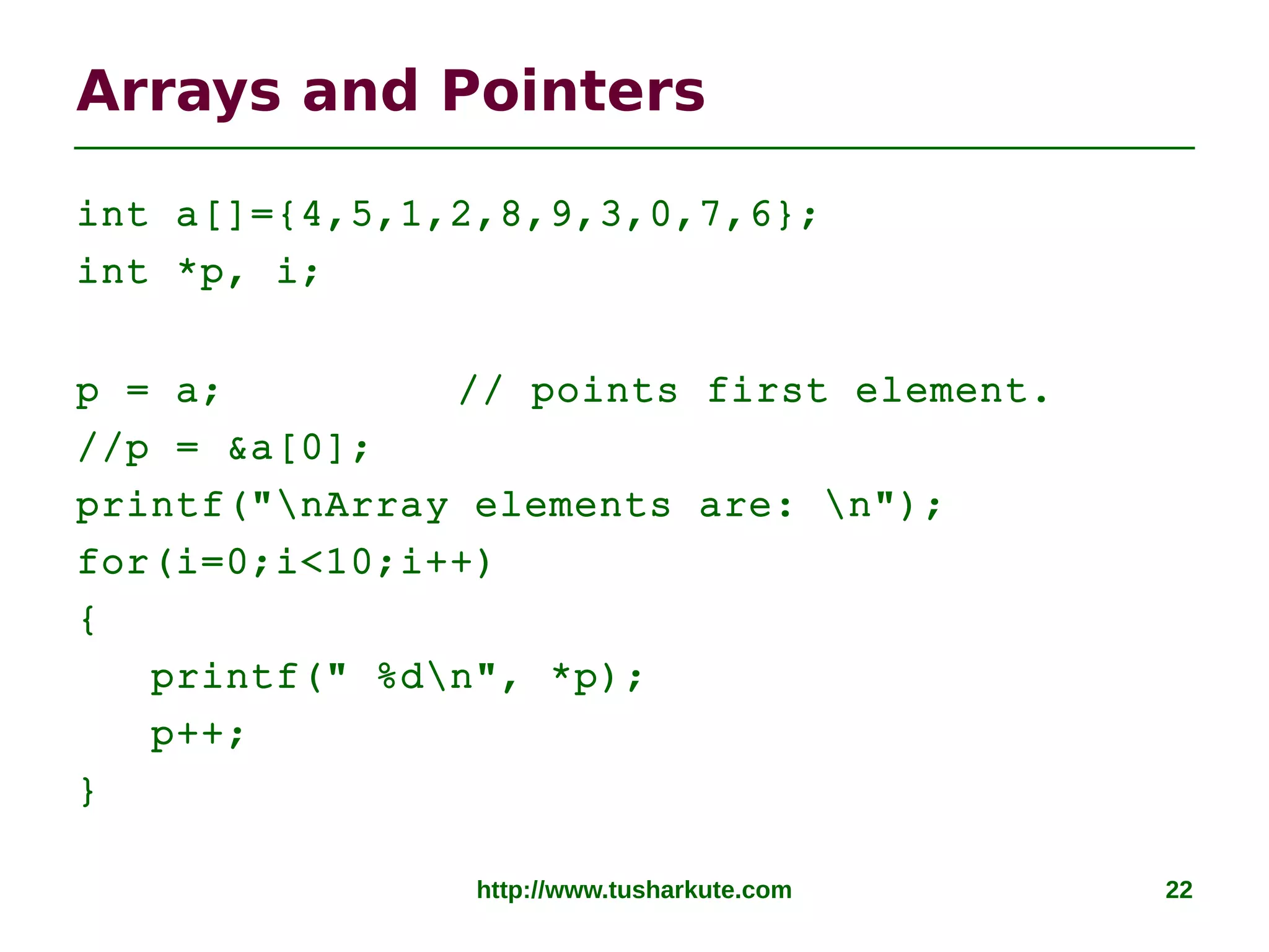 http://www.tusharkute.com 22
Arrays and Pointers
int a[]={4,5,1,2,8,9,3,0,7,6};
int *p, i;
p = a; // points first element.
//p = &a[0];
printf("nArray elements are: n");
for(i=0;i<10;i++)
{
printf(" %dn", *p);
p++;
}
 