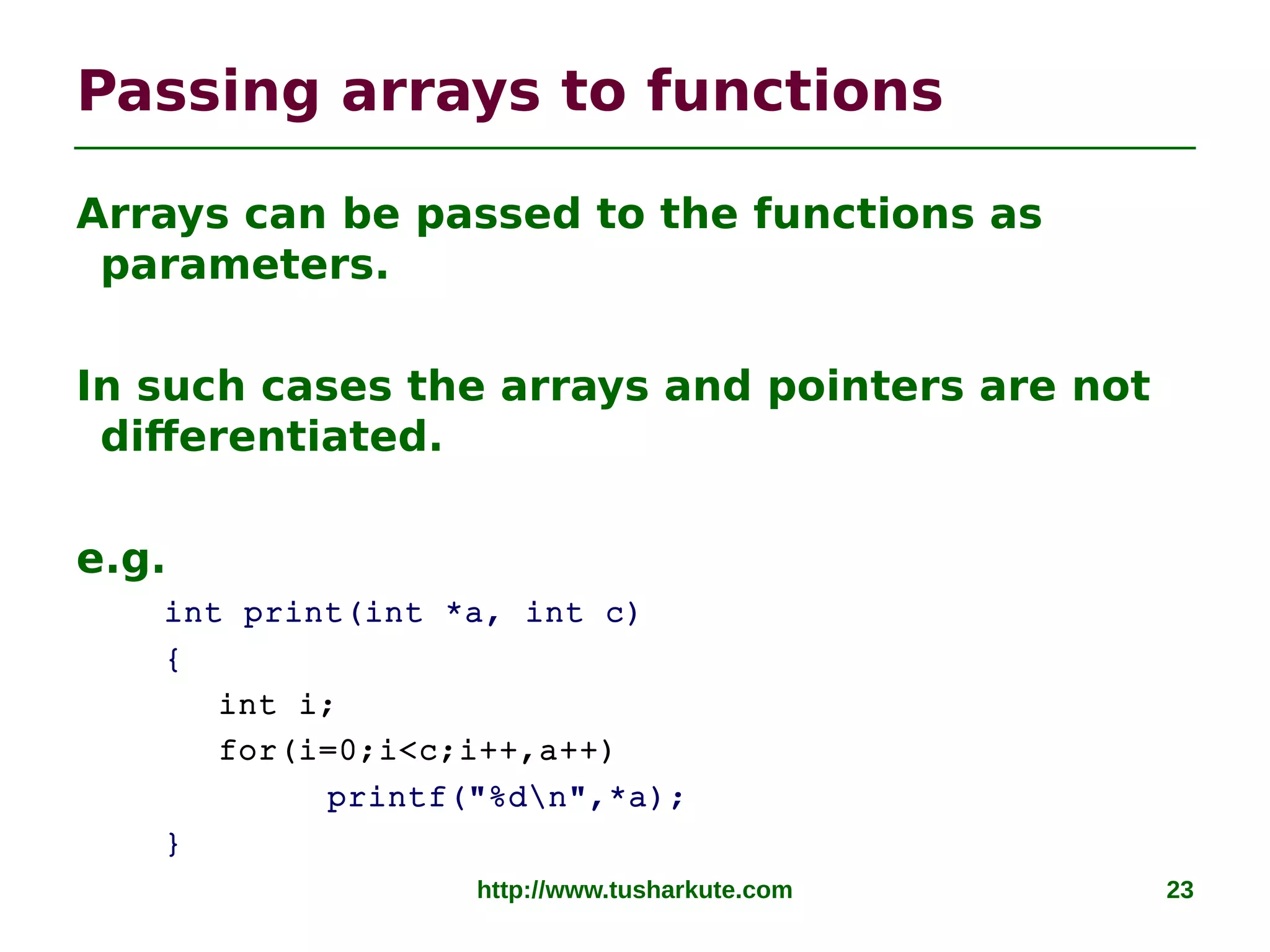 http://www.tusharkute.com 23
Passing arrays to functions
Arrays can be passed to the functions as
parameters.
In such cases the arrays and pointers are not
differentiated.
e.g.
int print(int *a, int c)
{
int i;
for(i=0;i<c;i++,a++)
printf("%dn",*a);
}
 