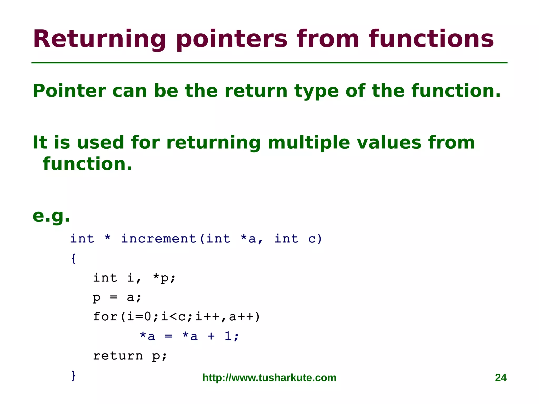 http://www.tusharkute.com 24
Returning pointers from functions
Pointer can be the return type of the function.
It is used for returning multiple values from
function.
e.g.
int * increment(int *a, int c)
{
int i, *p;
p = a;
for(i=0;i<c;i++,a++)
*a = *a + 1;
return p;
}
 