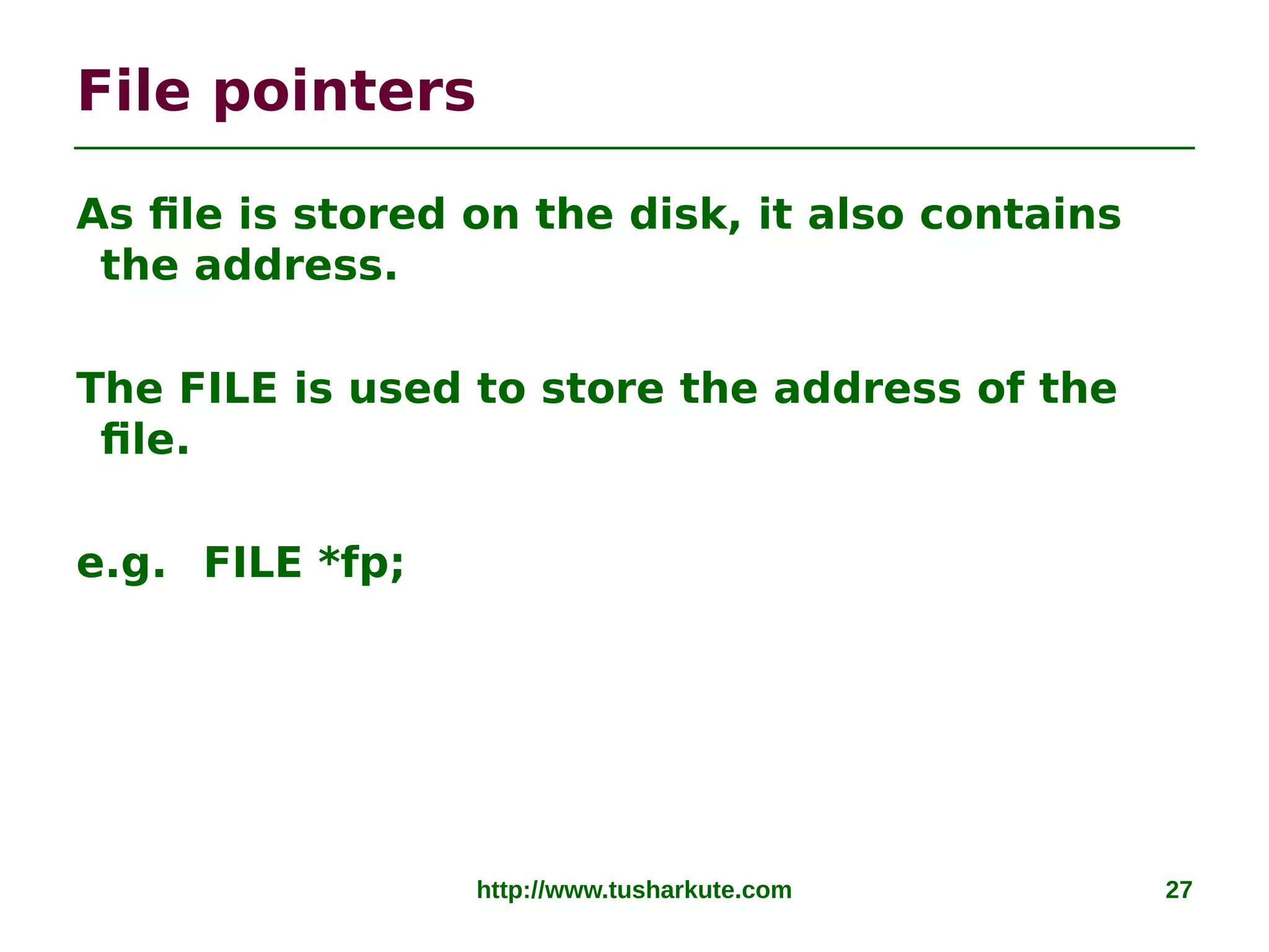 http://www.tusharkute.com 27
File pointers
As file is stored on the disk, it also contains
the address.
The FILE is used to store the address of the
file.
e.g. FILE *fp;
 