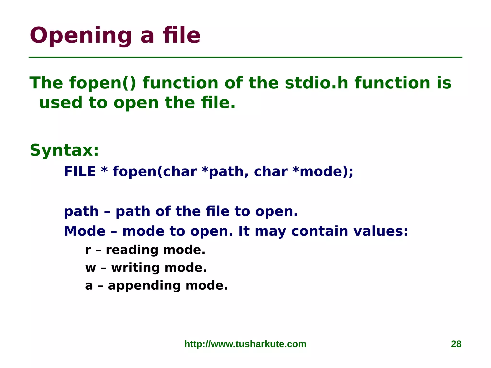 http://www.tusharkute.com 28
Opening a file
The fopen() function of the stdio.h function is
used to open the file.
Syntax:
FILE * fopen(char *path, char *mode);
path – path of the file to open.
Mode – mode to open. It may contain values:
r – reading mode.
w – writing mode.
a – appending mode.
 