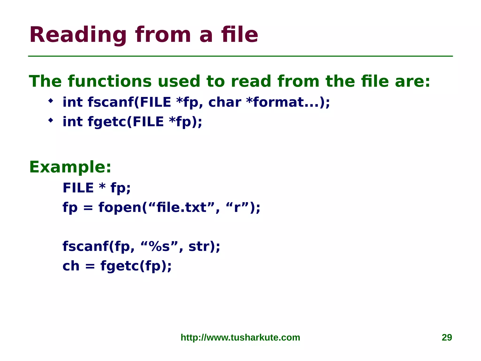 http://www.tusharkute.com 29
Reading from a file
The functions used to read from the file are:
 int fscanf(FILE *fp, char *format...);
 int fgetc(FILE *fp);
Example:
FILE * fp;
fp = fopen(“file.txt”, “r”);
fscanf(fp, “%s”, str);
ch = fgetc(fp);
 
