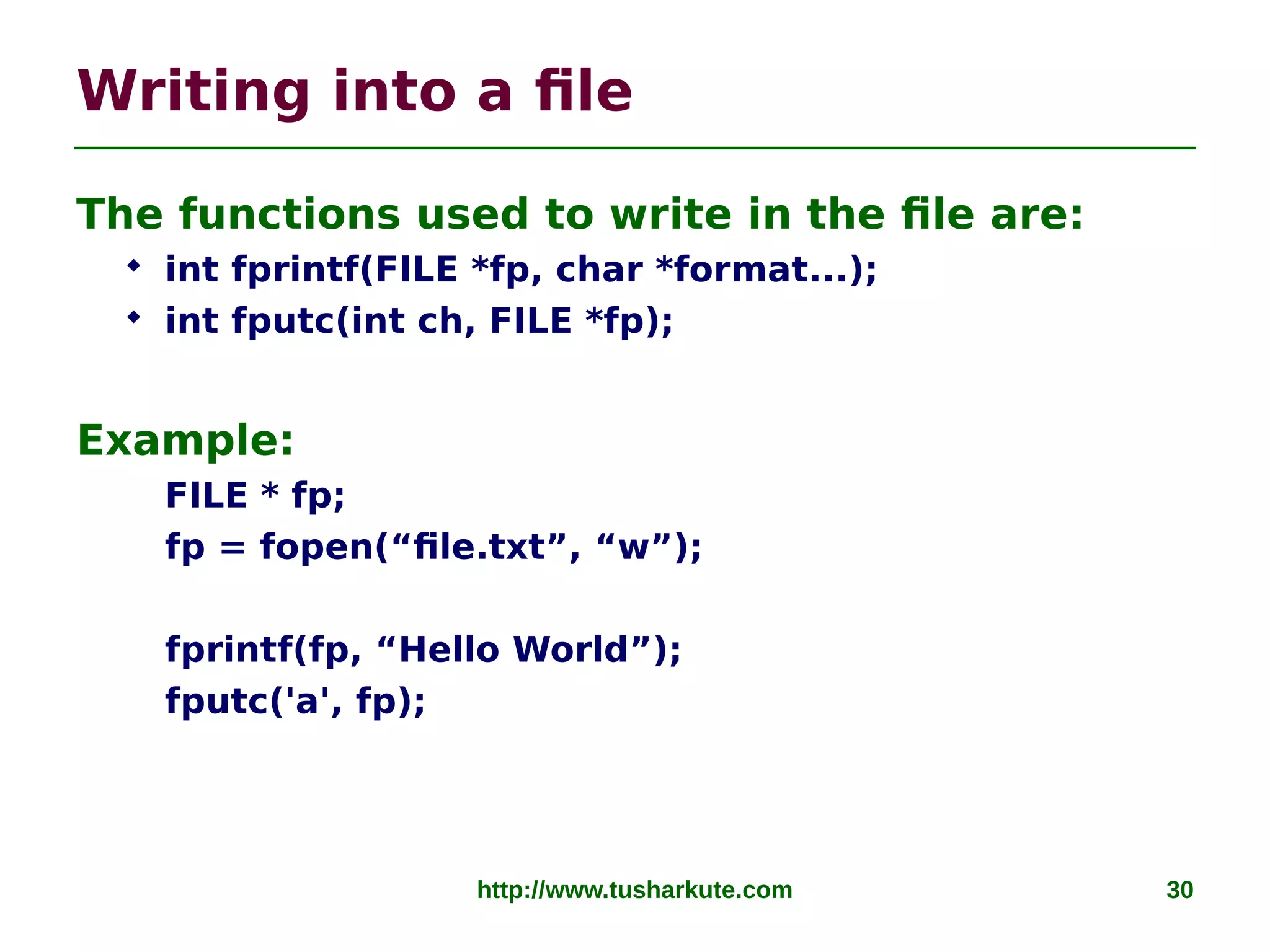 http://www.tusharkute.com 30
Writing into a file
The functions used to write in the file are:
 int fprintf(FILE *fp, char *format...);
 int fputc(int ch, FILE *fp);
Example:
FILE * fp;
fp = fopen(“file.txt”, “w”);
fprintf(fp, “Hello World”);
fputc('a', fp);
 