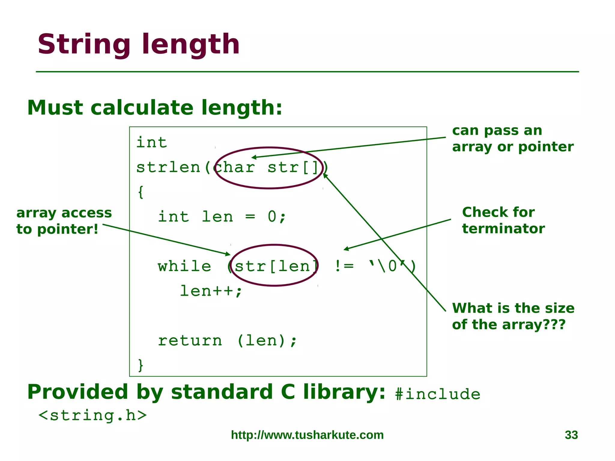 http://www.tusharkute.com 33
String length
Must calculate length:
Provided by standard C library: #include
<string.h>
int
strlen(char str[])
{
int len = 0;
while (str[len] != ‘0’)
len++;
return (len);
}
can pass an
array or pointer
Check for
terminator
array access
to pointer!
What is the size
of the array???
 