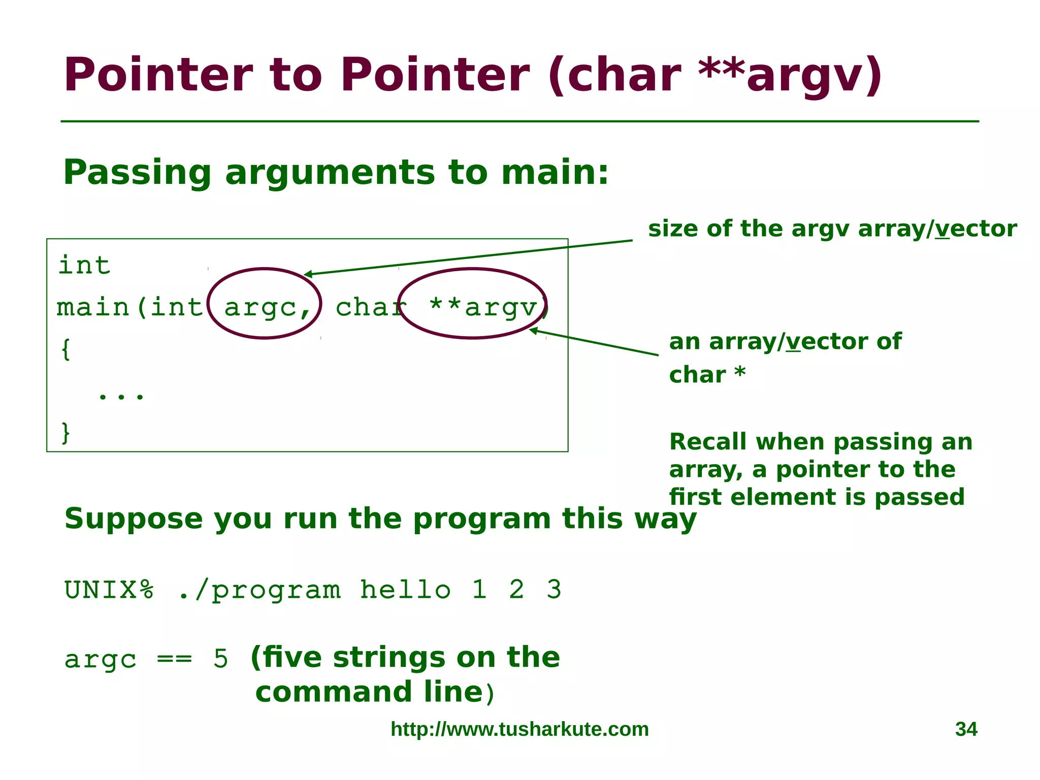 Pointer to Pointer (char **argv)
http://www.tusharkute.com 34
Passing arguments to main:
int
main(int argc, char **argv)
{
...
}
an array/vector of
char *
Recall when passing an
array, a pointer to the
first element is passed
size of the argv array/vector
Suppose you run the program this way
UNIX% ./program hello 1 2 3
argc == 5 (five strings on the
command line)
 