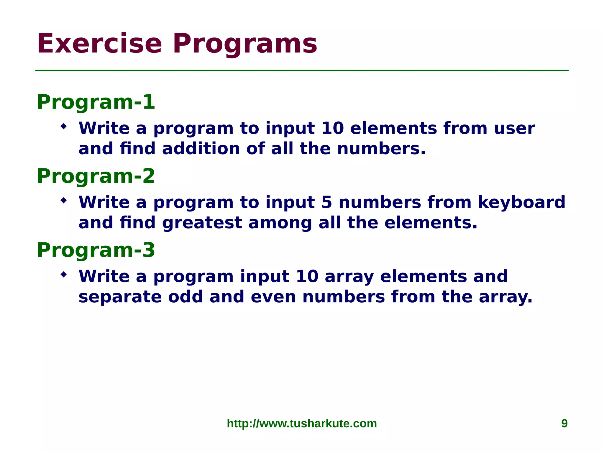 http://www.tusharkute.com 9
Exercise Programs
Program-1
 Write a program to input 10 elements from user
and find addition of all the numbers.
Program-2
 Write a program to input 5 numbers from keyboard
and find greatest among all the elements.
Program-3
 Write a program input 10 array elements and
separate odd and even numbers from the array.
 