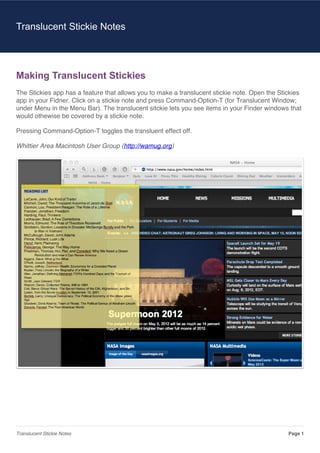 Making Translucent Stickies
The Stickies app has a feature that allows you to make a translucent stickie note. Open the Stickies
app in your Fidner. Click on a stickie note and press Command-Option-T (for Translucent Window;
under Menu in the Menu Bar). The translucent sitckie lets you see items in your Finder windows that
would othewise be covered by a stickie note.
Pressing Command-Option-T toggles the transluent effect off.
Whittier Area Macintosh User Group (http://wamug.org)
Translucent Stickie Notes
Translucent Stickie Notes Page 1
 