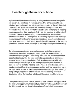 See through the mirror of hope.
A pessimist will experience difficulty in every chance whereas the optimist
will explore the likelihood in every adversity. This is the game of tough
mindset which will match you with the contemporaries of Steve's Jobs, Bill
Gates and Jeff Bozos for availing the opportunities to your favor. Any
reasonable man will opt to devote his valuable time and energy in creating
more opportunities than wasting to find. How it is possible to achieve that?
Start the process of seeing through the mirror of hope and see how
difference will affect us. The optimist is extremely cognizant that nothing is
more precious than the chances once missed and cannot come back and
how what one opportunity if properly availed could change your life carrying
you to new horizons. Here only hope to rebuild your lost ground remakably.
Sometimes circumstances force us to emerge as disheartened and
demotivated tempting us to begin believing that the opportunities only
favour the luckiest people. This is really false. You are yourself creator of
opportunities in your life like your optimistic approach there is immense
treasure hidden inside every failure. Only you have got to exploit with
precision to your advantage. It will make your journey with a ladder of
success easy to climb by stepping on the rungs of opportunities. Anyone
can bump into different numerous opportunities and how many of us have
the right frame of mind to take the right decision at the right time. Availing it
along with your optimistic attitude will set you for reaching your final
destination with a flight stuffed with beautiful dreams of achievements.
Your pessimist approach causes you to cry over split milk. Why you waste
the time when opportunity knocks at your door provoking you to sit down on
the driving seat, but you delay in timely take off and what happens you
 