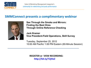 SMMConnect presents a complimentary webinar
            See Through the Smoke and Mirrors:
            Finding the Best Hires
            Through Online Reference Checking

            Jack Kramer
            Vice President-Field Operations, Skill Survey

            Tuesday, September 25, 2012
            10:00 AM Pacific/ 1:00 PM Eastern (60-Minute Session)




              REGISTER or VIEW RECORDING:
                 http://bit.ly/T2jHoZ
 