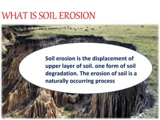 WHAT IS SOIL EROSION
Soil erosion is the displacement of
upper layer of soil. one form of soil
degradation. The erosion of soil is a
naturally occurring process
 