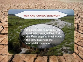 RAIN AND RAINWATER RUNOFF
In a particular heavy rain , soil
erosion is common. First of all,
the water starts to break down
the soil , dispersing the
material it is made of
 