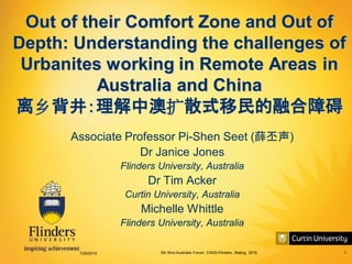 5th Sino-Australia Forum, CASS-Flinders, Beijing, 2015 1
Out of their Comfort Zone and Out of
Depth: Understanding the challenges of
Urbanites working in Remote Areas in
Australia and China
离乡背井：理解中澳扩散式移民的融合障碍
Associate Professor Pi-Shen Seet (薛丕声)
Dr Janice Jones
Flinders University, Australia
Dr Tim Acker
Curtin University, Australia
Michelle Whittle
Flinders University, Australia
7/20/2015
 