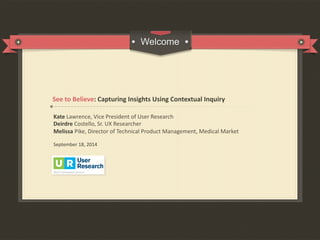 Kate	
  Lawrence,	
  Vice	
  President	
  of	
  User	
  Research	
  
Deirdre	
  Costello,	
  Sr.	
  UX	
  Researcher	
  
Melissa	
  Pike,	
  Director	
  of	
  Technical	
  Product	
  Management,	
  Medical	
  Market	
  
	
  
September	
  18,	
  2014	
  
	
  
	
  
	
  
See	
  to	
  Believe:	
  Capturing	
  Insights	
  Using	
  Contextual	
  Inquiry	
  
 