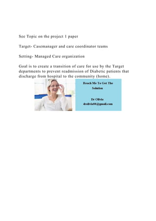 See Topic on the project 1 paper
Target- Casemanager and care coordinator teams
Setting- Managed Care organization
Goal is to create a transition of care for use by the Target
departments to prevent readmission of Diabetic patients that
discharge from hospital to the community (home).
 