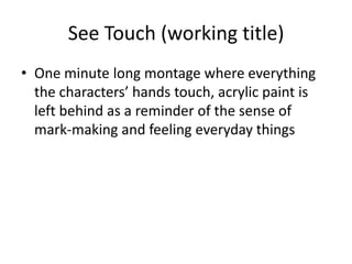 See Touch (working title)
• One minute long montage where everything
  the characters’ hands touch, acrylic paint is
  left behind as a reminder of the sense of
  mark-making and feeling everyday things
 
