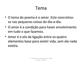 Tema O tema do poema é o amor. Este concretiza-se nas pequenas coisas do dia-a-dia. O amor é a condição para haver envolvimento em tudo o que fazemos.  Amor é o elo de ligação entre os quatro elementos base para existir vida, sem ele nada existia. LP - Isabel Correia / Ateliê Ler Sem Medo (8º ano) - BE-ESOD 