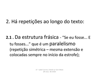 2. Há repetições ao longo do texto: 2.1 .   Da estrutura frásica  - “Se eu fosse... E tu fosses...” que é um  paralelismo  (repetição simétrica – mesma extensão e colocadas sempre no início da estrofe); LP - Isabel Correia / Ateliê Ler Sem Medo (8º ano) - BE-ESOD 