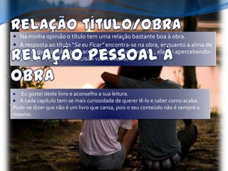  Na minha opinião o título tem uma relação bastante boa à obra.
 A resposta ao título “Se eu Ficar” encontra-se na obra, enquanto a alma de
  Mia vaguei-a pelos pensamentos e acontecimentos , ela vai apercebendo-
  se de que resposta e decisão vai ter de dar.




   Eu gostei deste livro e aconselho a sua leitura.
  A cada capítulo tem-se mais curiosidade de querer lê-lo e saber como acaba.
Pode-se dizer que não é um livro que cansa, pois o seu conteúdo não é sempre o
mesmo.
 