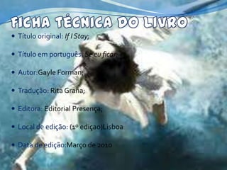  Título original: If I Stay;

 Título em português: Se eu ficar;

 Autor:Gayle Forman;

 Tradução: Rita Graña;

 Editora: Editorial Presença;

 Local de edição: (1º ediçao)Lisboa

 Data de edição:Março de 2010
 