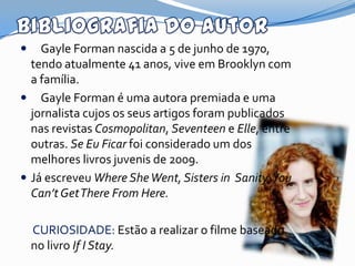    Gayle Forman nascida a 5 de junho de 1970,
  tendo atualmente 41 anos, vive em Brooklyn com
  a família.
 Gayle Forman é uma autora premiada e uma
  jornalista cujos os seus artigos foram publicados
  nas revistas Cosmopolitan, Seventeen e Elle, entre
  outras. Se Eu Ficar foi considerado um dos
  melhores livros juvenis de 2009.
 Já escreveu Where She Went, Sisters in Sanity, You
  Can’t GetThere From Here.

    CURIOSIDADE: Estão a realizar o filme baseado
    no livro If I Stay.
 
