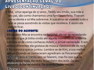  Mia, uma rapariga de 17 anos , Teddy seu irmão, sua mãe e
  seu pai, são como chamamos uma família perfeita. Tiveram
  um acidente e só Mia sobrevive. A sua alma vai vivendo tudo o
  que se passa assistindo às visitas que recebera. E assim ela
  decide ficar.
 ●Antes do acidente:
 ●Enquanto Mia se encontra no hospital, ela vai-se recordando
 de tudo o que já tinha vivido até aquele momento do acidente.
 Lembra-se de como conheceu Adam, o actual namorado. Eram
 ambos diferentes ela gostava de música clássica e ele de rock.
 E foi a música que os juntou. Lembra-se de Kim, a sua melhor
 amiga. Quando se conheceram agrediram-se fisicamente e
 ficaram meses e meses sem se falarem, mas foi isso que as
 juntou ainda mais. Recorda-se também dos avós. Do seu
 primeiro recital de música. De quando Teddy nasceu.
 