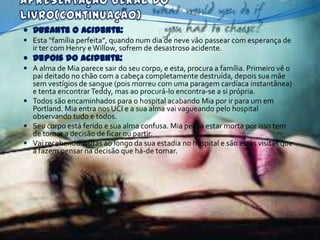  Esta “família perfeita”, quando num dia de neve vão passear com esperança de
  ir ter com Henry e Willow, sofrem de desastroso acidente.

 A alma de Mia parece sair do seu corpo, e esta, procura a família. Primeiro vê o
  pai deitado no chão com a cabeça completamente destruída, depois sua mãe
  sem vestígios de sangue (pois morreu com uma paragem cardíaca instantânea)
  e tenta encontrar Teddy, mas ao procurá-lo encontra-se a si própria.
 Todos são encaminhados para o hospital acabando Mia por ir para um em
  Portland. Mia entra nos UCI e a sua alma vai vagueando pelo hospital
  observando tudo e todos.
 Seu corpo está ferido e sua alma confusa. Mia pensa estar morta por isso tem
  de tomar a decisão de ficar ou partir.
 Vai recebendo visitas ao longo da sua estadia no hospital e são estas visitas que
  a fazem pensar na decisão que há-de tomar.
 