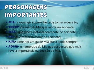  Mia- a rapariga a quem lhe cabe tomar a decisão;
 Teddy-o irmão de Mia que morre no acidente;
 Mãe- que morre instantaneamente no acidente;
 Pai- que também morre no acidente;
 Kim- a melhor amiga de Mia que a apoia sempre;
 Adam- o namorado de Mia que é a pessoa que mais
 revela importância na decisão de Mia.
 