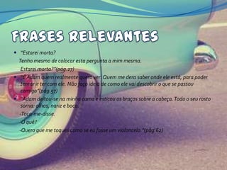  “Estarei morta?
  Tenho mesmo de colocar esta pergunta a mim mesma.
   Estarei morta?”(pág.27)
 “É Adam quem realmente quero ver. Quem me dera saber onde ele está, para poder
   tentar ir ter com ele. Não faço ideia de como ele vai descobrir o que se passou
   comigo”(pág.57)
 “Adam deitou-se na minha cama e esticou os braços sobre a cabeça. Todo o seu rosto
   sorria: olhos, nariz e boca.
  -Toca-me-disse.
  -O quê?
  -Quero que me toques como se eu fosse um violoncelo.”(pág.62)
 