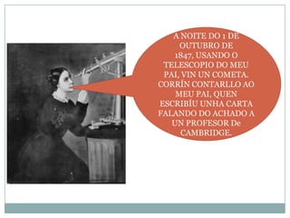 A NOITE DO 1 DE
OUTUBRO DE
1847, USANDO O
TELESCOPIO DO MEU
PAI, VIN UN COMETA.
CORRÍN CONTARLLO AO
MEU PAI, QUEN
ESCRIBÍU UNHA CARTA
FALANDO DO ACHADO A
UN PROFESOR De
CAMBRIDGE.

 
