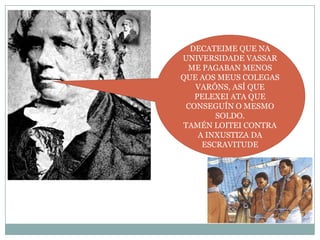 DECATEIME QUE NA
UNIVERSIDADE VASSAR
ME PAGABAN MENOS
QUE AOS MEUS COLEGAS
VARÓNS, ASÍ QUE
PELEXEI ATA QUE
CONSEGUÍN O MESMO
SOLDO.
TAMÉN LOITEI CONTRA
A INXUSTIZA DA
ESCRAVITUDE

 
