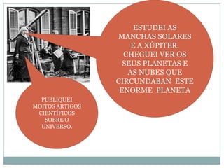 ESTUDEI AS
MANCHAS SOLARES
E A XÚPITER.
CHEGUEI VER OS
SEUS PLANETAS E
AS NUBES QUE
CIRCUNDABAN ESTE
ENORME PLANETA
PUBLIQUEI
MOITOS ARTIGOS
CIENTÍFICOS
SOBRE O
UNIVERSO.

 