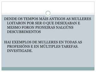 DENDE OS TEMPOS MÁIS ANTIGOS AS MULLERES
LOITARON POR SER O QUE DESEXABAN E
MESMO FORON PIONEIRAS NALGÚNS
DESCUBRIMENTOS

HAI EXEMPLOS DE MULLERES EN TODAS AS
PROFESIÓNS E EN MÚLTIPLES TAREFAS.
INVESTIGADE.

 