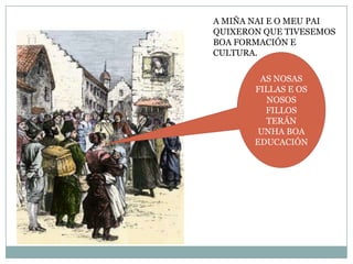 A MIÑA NAI E O MEU PAI
QUIXERON QUE TIVESEMOS
BOA FORMACIÓN E
CULTURA.
AS NOSAS
FILLAS E OS
NOSOS
FILLOS
TERÁN
UNHA BOA
EDUCACIÓN

 