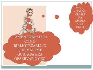 CON 17
ANOS DEI
CLASES
NA
ESCOLA
QUE
CREEI

TAMÉN TRABALLEI
COMO
BIBLIOTECARIA, O
QUE MÁIS ME
GUSTABA ERA
OBSERVAR O CEO

 