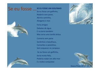 Se eu fosse …SE EU FOSSE UM GOLFINHO
Se eu fosse um golfinho,
Nadaria sem parar,
Abriria caminho,
Alargaria o mar.
Faria amigos
Debaixo de água
E na terra também
Mas seria uma tarefa árdua.Mas seria uma tarefa árdua.
Comeria sem parar
Sardinhas e bacalhaus,
Camarões e peixinhos,
Sem esquecer os carapaus.
Se eu fosse um golfinho,
Seria muito feliz,
Poderia nadar em alto-mar
E a todos conquistar.
Diana Pires, nº 12, 7º B3
 