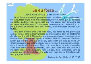 Se eu fosse …
LADOS BONS E MAUS DE SER UM PÁSSARO
Se eu fosse um animal, gostaria de ser um pássaro, para poder voar,
ser livre, fazer o que mais me apetecesse, ir aos lugares que eu quisesse
ou então, poderia viver sossegado no meu canto, sem ninguém por
perto para me aborrecer. Comeria quando eu quisesse, bastaria ir a um
parque cheio de árvores ou a uma quinta, onde houvesse árvores com
frutos.
Seria sem dúvida uma vida mais fácil, não teria de me preocuparSeria sem dúvida uma vida mais fácil, não teria de me preocupar
com as notas, com a desarrumação do meu quarto, com os problemas
do Mundo! Iria até à Alemanha sem problema algum, voaria por cima
dos famosos: Tokio Hotel, Apollo 3, Cinema Bizarre… mas eles não iriam
saber que eu era uma das suas fãs, pensariam sim que eu seria um
simples pássaro que estaria simplesmente a voar à procura de comida,
num lindo dia de Primavera. Mas, por outro lado, na minha opinião,
acho que seria muito aborrecido, seria pois uma vida de solidão e
independência, sem ninguém, nem amigos, nem familiares, sem as
pessoas que nos fazem felizes. E a vida, sem esse tipo de felicidade, não
tem graça nenhuma.
Maiara Simões Melo, nº 15, 7ºB3
 