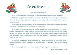 SE EU FOSSE UM PÁSSARO
Se eu fosse um pássaro, todos os dias daria uma volta para conhecer novas realidades.
No Verão, emigraria para os sítios com mais calor. Certamente teria alguns inimigos que
seriam as águias, que se aprontariam para me comer ou então, seriam os caçadores que me
quereriam caçar.
Se eu fosse um pássaro, gostaria de ser bonito como os periquitos ou como os papagaios,
porque eles são muito coloridos, mais parecem um arco-íris.
Se eu fosse …
Se eu fosse um pássaro, gostaria de escolher uma árvore bonita para fazer o meu ninho e
gostaria que essa bonita árvore estivesse num belo sítio à beira-mar. Mas atenção, não gostaria
de viver para sempre num ninho, gostaria então de ter um dono que tratasse e cuidasse bem de
mim, dando-me comida todos os dias, mas claro que rejeitaria a ideia de que ele me pusesse
dentro de uma gaiola.
Se eu fosse um pássaro, também gostaria de ir à Lua e assim iria ser conhecido como o
primeiro pássaro a ir à Lua e adoraria de ver como ela é na realidade e ver as suas gigantes
crateras.
Se eu fosse um pássaro, o meu maior desejo seria que ninguém me matasse.
Nuno Miranda, nº 21, 7º B3
 